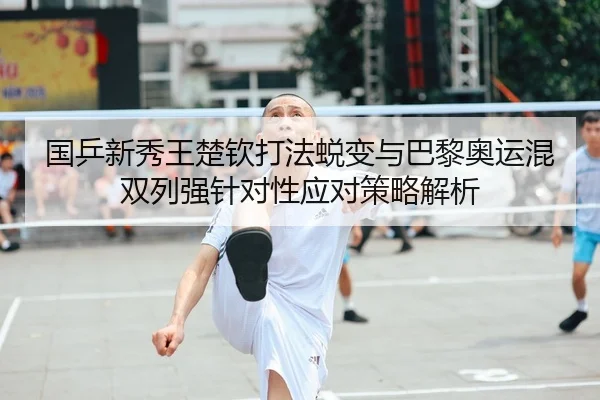 国乒新秀王楚钦打法蜕变与巴黎奥运混双列强针对性应对策略解析