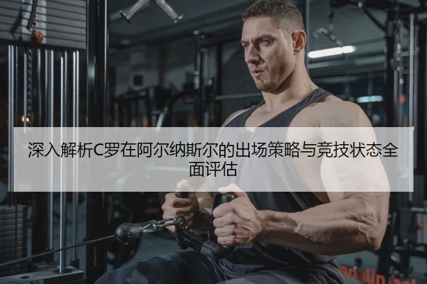 深入解析C罗在阿尔纳斯尔的出场策略与竞技状态全面评估