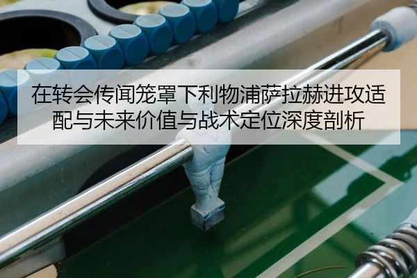 在转会传闻笼罩下利物浦萨拉赫进攻适配与未来价值与战术定位深度剖析